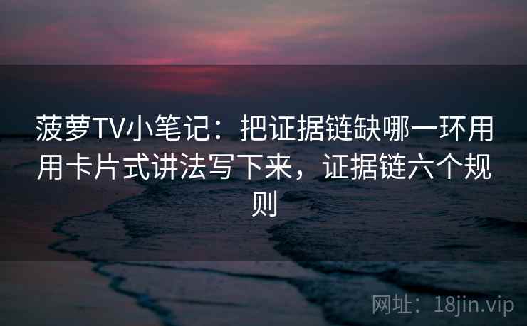 菠萝TV小笔记：把证据链缺哪一环用用卡片式讲法写下来，证据链六个规则