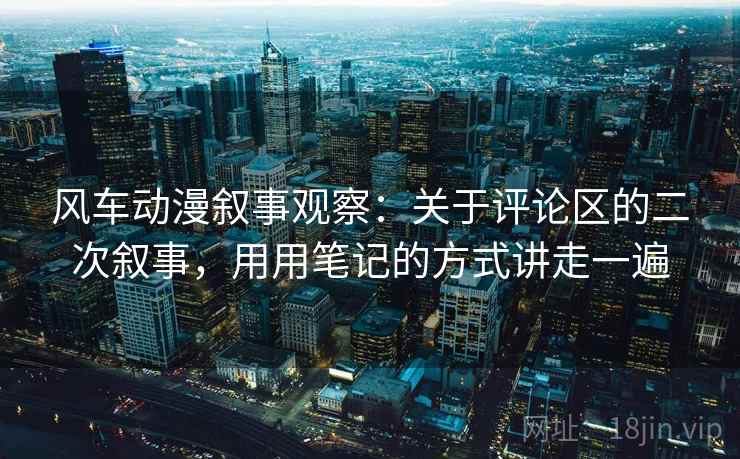 风车动漫叙事观察：关于评论区的二次叙事，用用笔记的方式讲走一遍