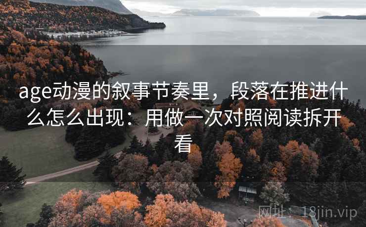 age动漫的叙事节奏里,段落在推进什么怎么出现:用做一次对照阅读拆开看