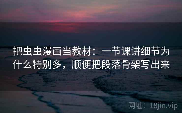 把虫虫漫画当教材:一节课讲细节为什么特别多,顺便把段落骨架写出来