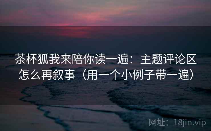 茶杯狐我来陪你读一遍:主题评论区怎么再叙事(用一个小例子带一遍) 茶杯狐我来陪你读一遍:主题评论区怎么再叙事(用一个小例子带一遍)