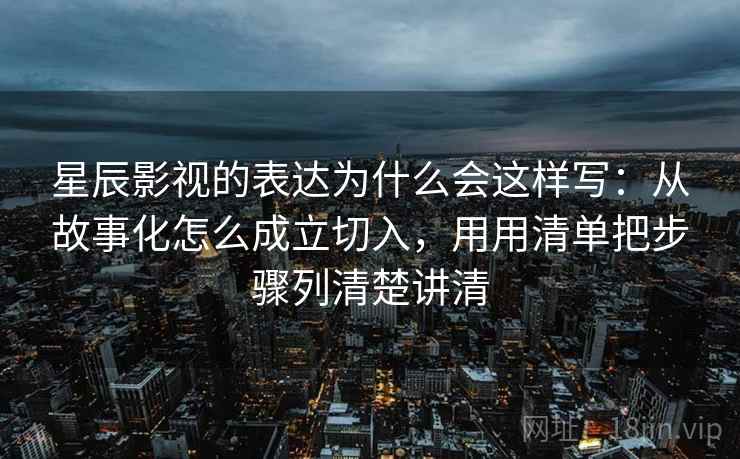 星辰影视的表达为什么会这样写:从故事化怎么成立切入,用用清单把步骤列清楚讲清 星辰影视的表达为什么会这样写:从故事化怎么成立切入,用用清单把步骤列清楚讲清