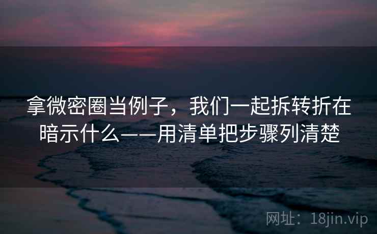 拿微密圈当例子，我们一起拆转折在暗示什么——用清单把步骤列清楚