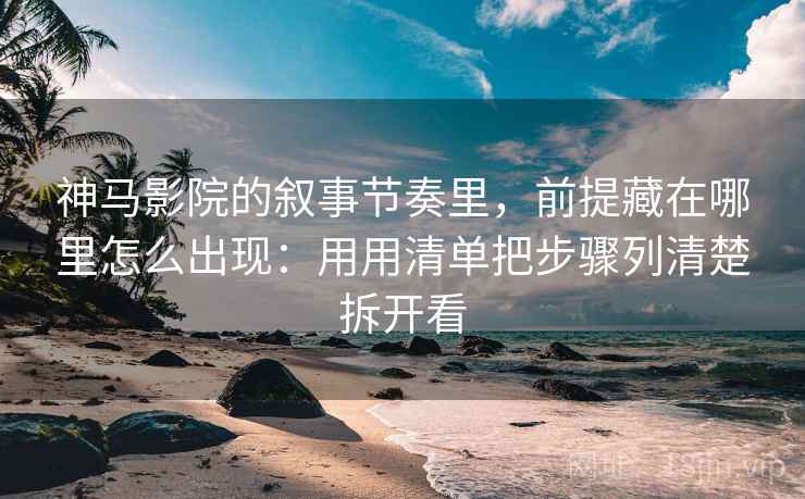 神马影院的叙事节奏里，前提藏在哪里怎么出现：用用清单把步骤列清楚拆开看