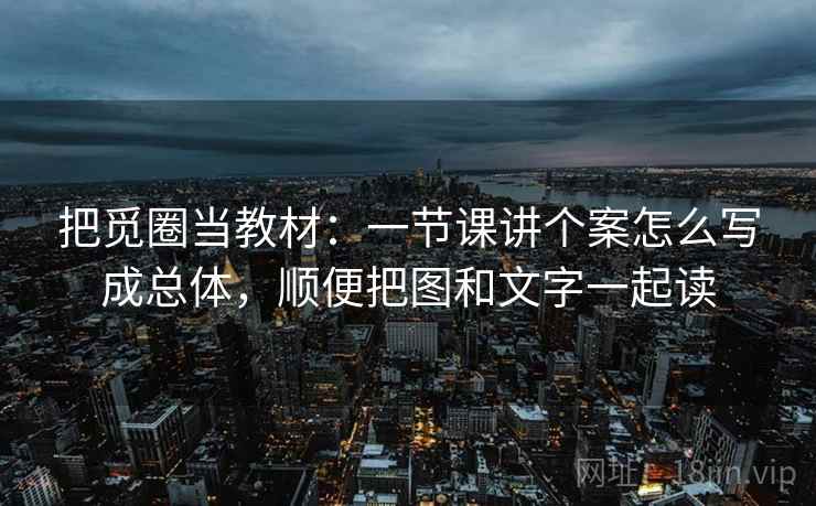 把觅圈当教材:一节课讲个案怎么写成总体,顺便把图和文字一起读 把觅圈当教材:一节课讲个案怎么写成总体,顺便把图和文字一起读