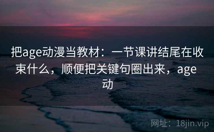 把age动漫当教材:一节课讲结尾在收束什么,顺便把关键句圈出来,age 动
