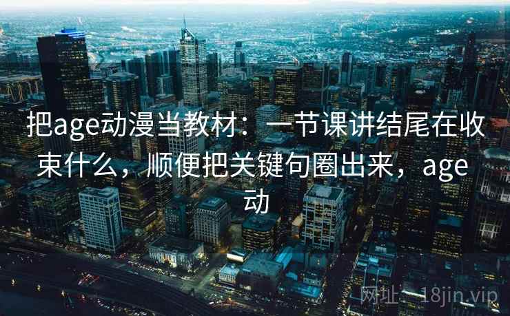 把age动漫当教材:一节课讲结尾在收束什么,顺便把关键句圈出来,age 动 把age动漫当教材:一节课讲结尾在收束什么,顺便把关键句圈出来,age 动